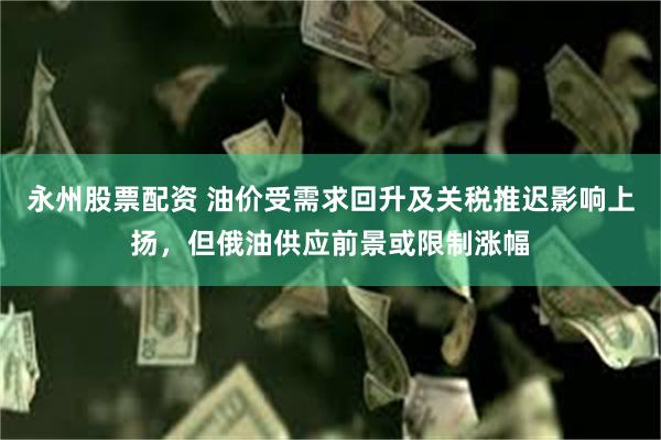 永州股票配资 油价受需求回升及关税推迟影响上扬，但俄油供应前景或限制涨幅