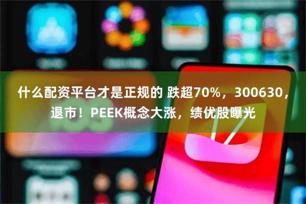 什么配资平台才是正规的 跌超70%，300630，退市！PEEK概念大涨，绩优股曝光