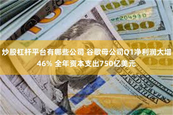 炒股杠杆平台有哪些公司 谷歌母公司Q1净利润大增46% 全年资本支出750亿美元