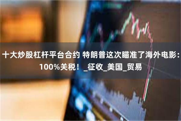 十大炒股杠杆平台合约 特朗普这次瞄准了海外电影：100%关税！_征收_美国_贸易