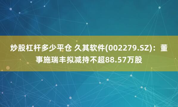 炒股杠杆多少平仓 久其软件(002279.SZ)：董事施瑞丰拟减持不超88.57万股