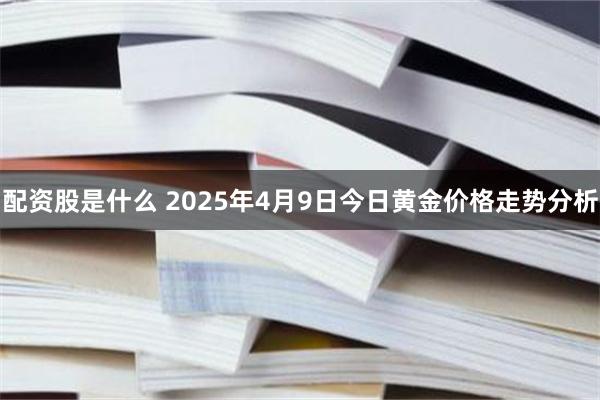 配资股是什么 2025年4月9日今日黄金价格走势分析