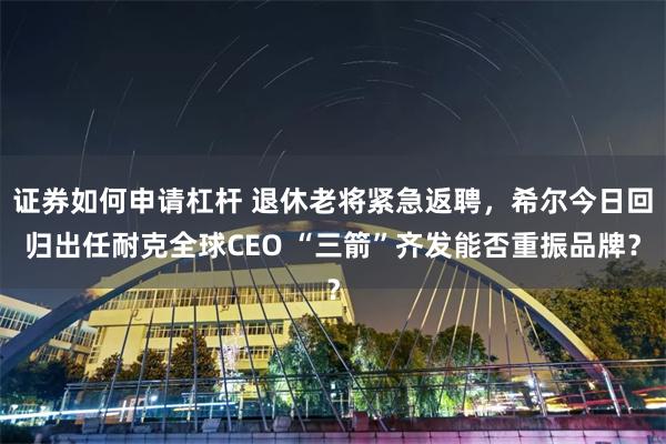 证券如何申请杠杆 退休老将紧急返聘，希尔今日回归出任耐克全球CEO “三箭”齐发能否重振品牌？