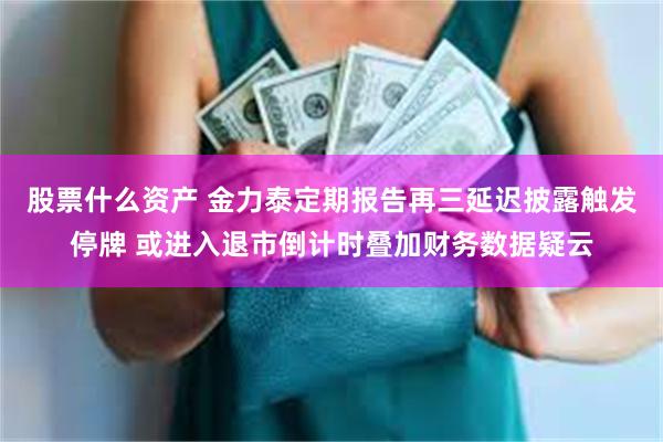 股票什么资产 金力泰定期报告再三延迟披露触发停牌 或进入退市倒计时叠加财务数据疑云