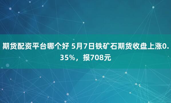 期货配资平台哪个好 5月7日铁矿石期货收盘上涨0.35%，报708元