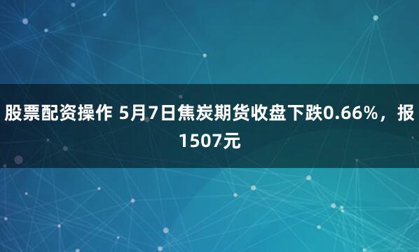 股票配资操作 5月7日焦炭期货收盘下跌0.66%，报1507元