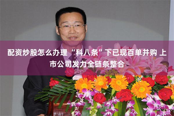 配资炒股怎么办理 “科八条”下已现百单并购 上市公司发力全链条整合