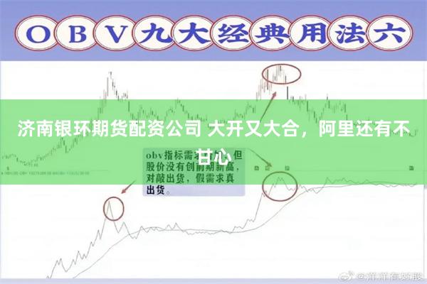 济南银环期货配资公司 大开又大合，阿里还有不甘心