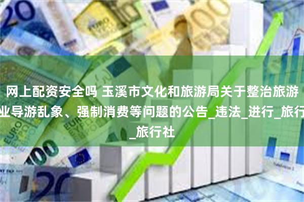 网上配资安全吗 玉溪市文化和旅游局关于整治旅游行业导游乱象、强制消费等问题的公告_违法_进行_旅行社