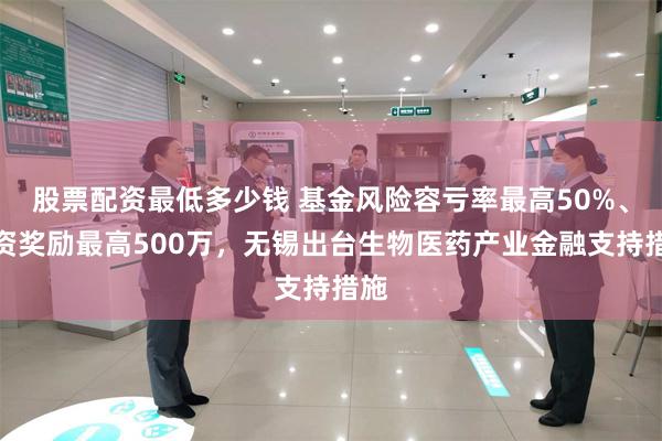 股票配资最低多少钱 基金风险容亏率最高50%、投资奖励最高500万，无锡出台生物医药产业金融支持措施