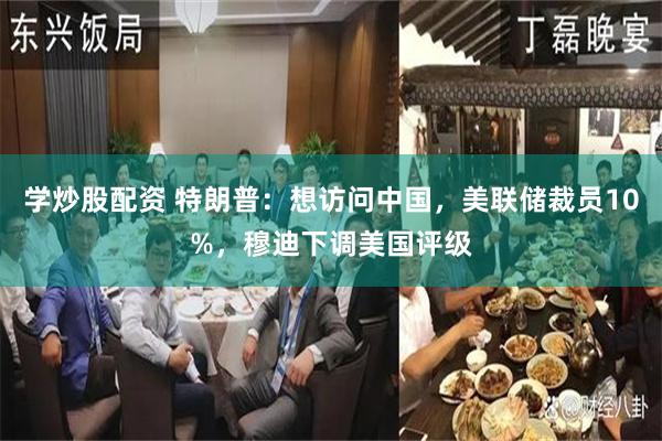 学炒股配资 特朗普：想访问中国，美联储裁员10%，穆迪下调美国评级