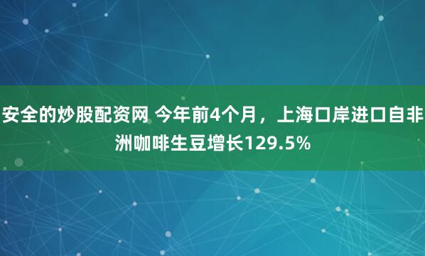 安全的炒股配资网 今年前4个月，上海口岸进口自非洲咖啡生豆增长129.5%
