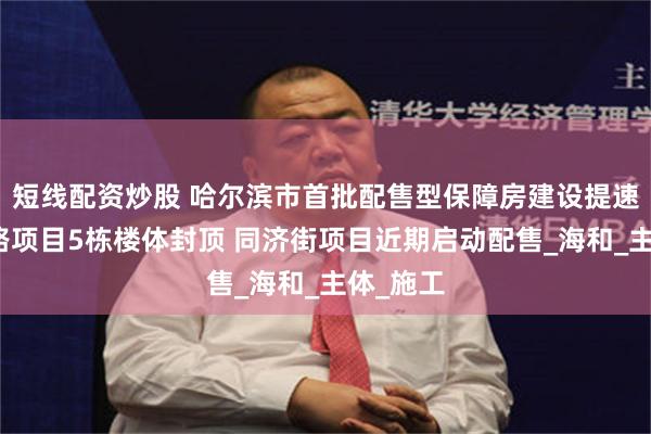 短线配资炒股 哈尔滨市首批配售型保障房建设提速｜四海路项目5栋楼体封顶 同济街项目近期启动配售_海和_主体_施工