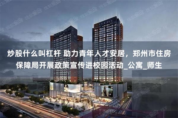 炒股什么叫杠杆 助力青年人才安居，郑州市住房保障局开展政策宣传进校园活动_公寓_师生