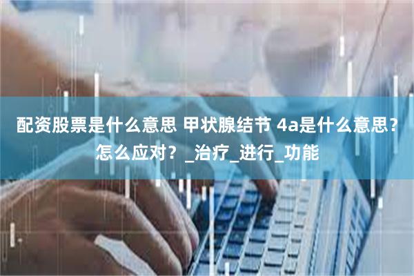 配资股票是什么意思 甲状腺结节 4a是什么意思？怎么应对？_治疗_进行_功能