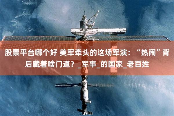 股票平台哪个好 美军牵头的这场军演：“热闹”背后藏着啥门道？_军事_的国家_老百姓