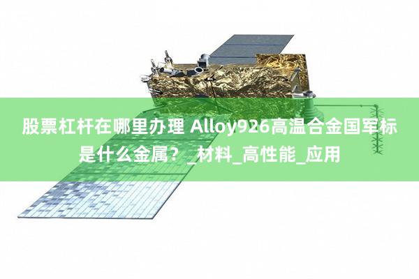 股票杠杆在哪里办理 Alloy926高温合金国军标是什么金属？_材料_高性能_应用