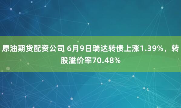 原油期货配资公司 6月9日瑞达转债上涨1.39%，转股溢价率70.48%