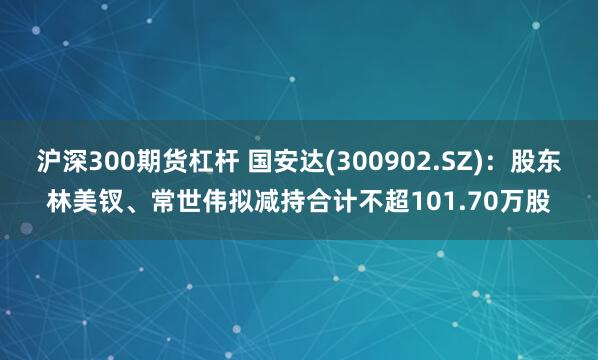 沪深300期货杠杆 国安达(300902.SZ)：股东林美钗、常世伟拟减持合计不超101.70万股