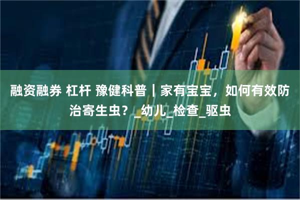 融资融券 杠杆 豫健科普｜家有宝宝，如何有效防治寄生虫？_幼儿_检查_驱虫