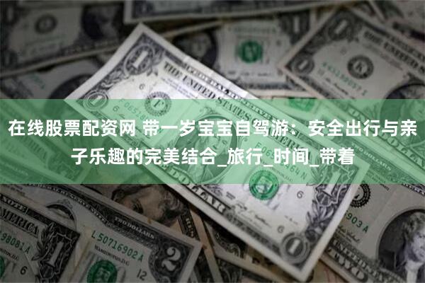 在线股票配资网 带一岁宝宝自驾游：安全出行与亲子乐趣的完美结合_旅行_时间_带着