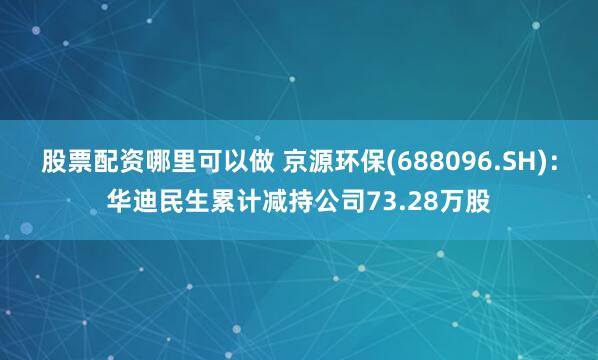股票配资哪里可以做 京源环保(688096.SH)：华迪民生累计减持公司73.28万股