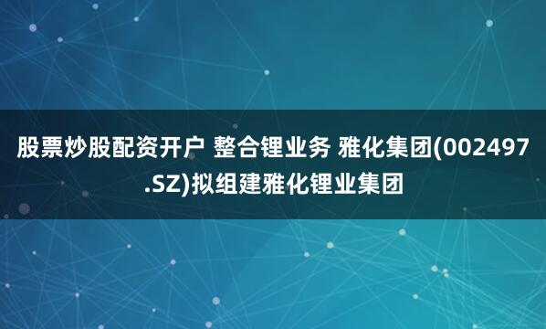 股票炒股配资开户 整合锂业务 雅化集团(002497.SZ)拟组建雅化锂业集团