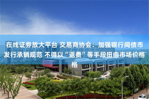 在线证劵放大平台 交易商协会：加强银行间债市发行承销规范 不得以“返费”等手段扭曲市场价格