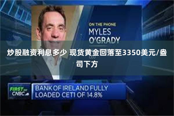 炒股融资利息多少 现货黄金回落至3350美元/盎司下方
