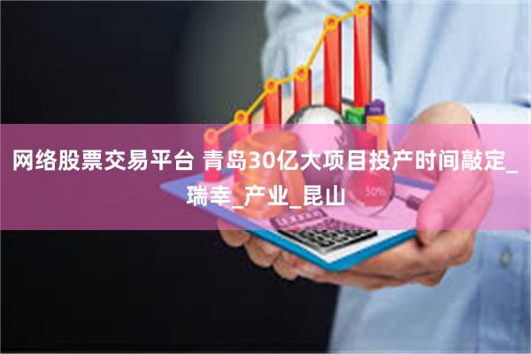网络股票交易平台 青岛30亿大项目投产时间敲定_瑞幸_产业_昆山