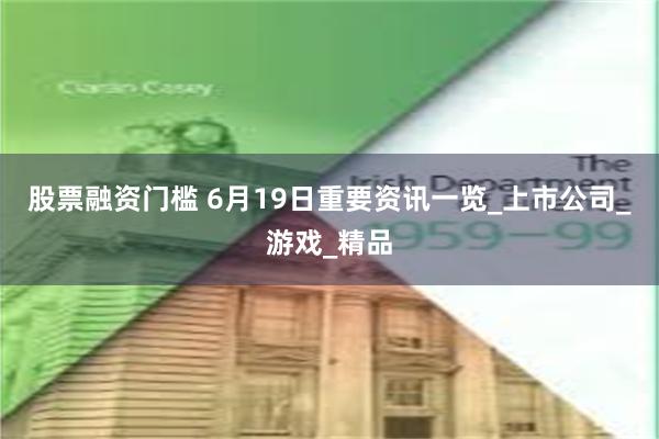 股票融资门槛 6月19日重要资讯一览_上市公司_游戏_精品