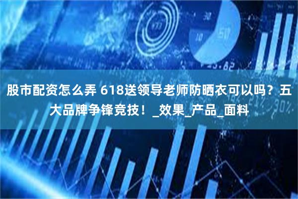 股市配资怎么弄 618送领导老师防晒衣可以吗？五大品牌争锋竞技！_效果_产品_面料