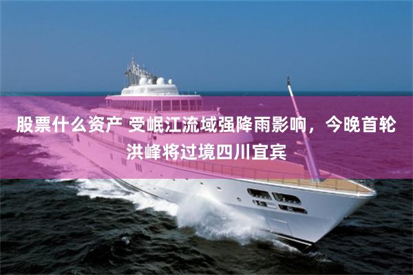 股票什么资产 受岷江流域强降雨影响，今晚首轮洪峰将过境四川宜宾