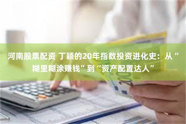 河南股票配资 丁颖的20年指数投资进化史：从“糊里糊涂赚钱”到“资产配置达人”