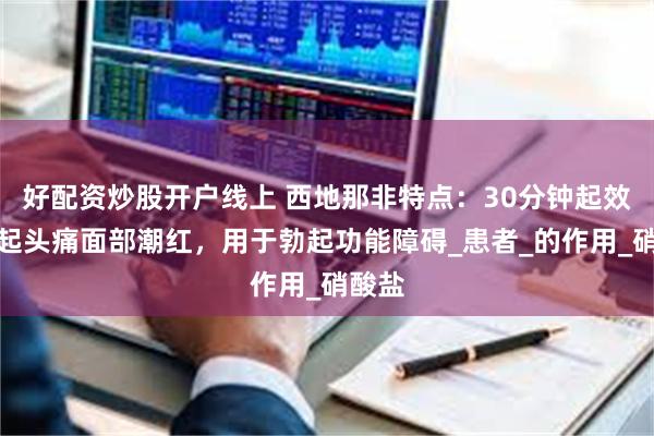 好配资炒股开户线上 西地那非特点：30分钟起效，引起头痛面部潮红，用于勃起功能障碍_患者_的作用_硝酸盐