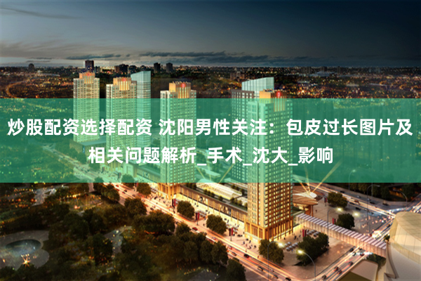 炒股配资选择配资 沈阳男性关注：包皮过长图片及相关问题解析_手术_沈大_影响