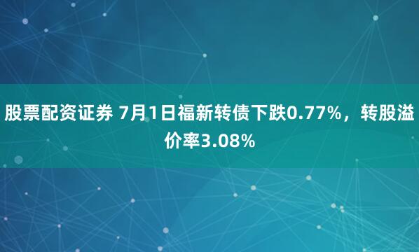 股票配资证券 7月1日福新转债下跌0.77%，转股溢价率3.08%