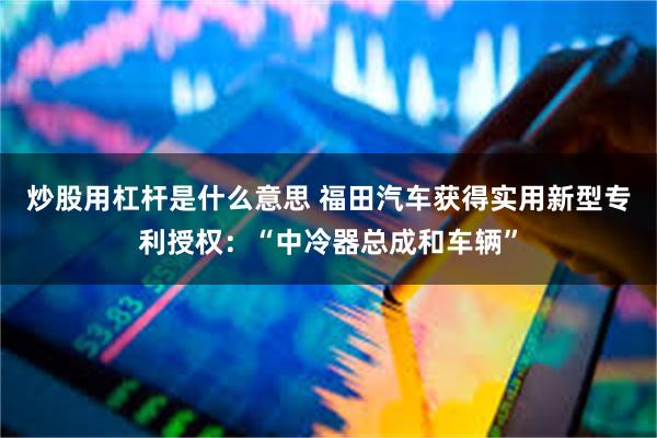 炒股用杠杆是什么意思 福田汽车获得实用新型专利授权：“中冷器总成和车辆”