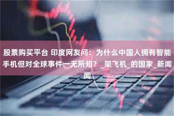 股票购买平台 印度网友问：为什么中国人拥有智能手机但对全球事件一无所知？_架飞机_的国家_新闻