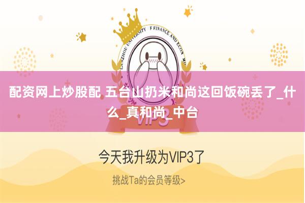 配资网上炒股配 五台山扔米和尚这回饭碗丢了_什么_真和尚_中台